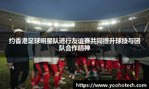 约香港足球明星队进行友谊赛共同提升球技与团队合作精神